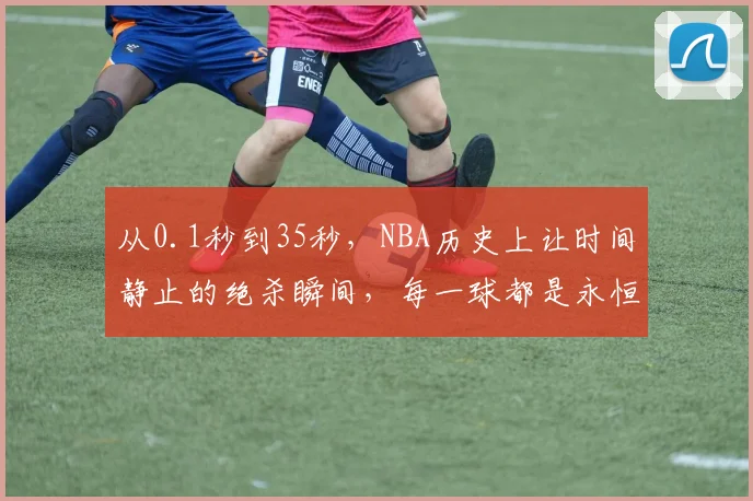 从0.1秒到35秒，NBA历史上让时间静止的绝杀瞬间，每一球都是永恒