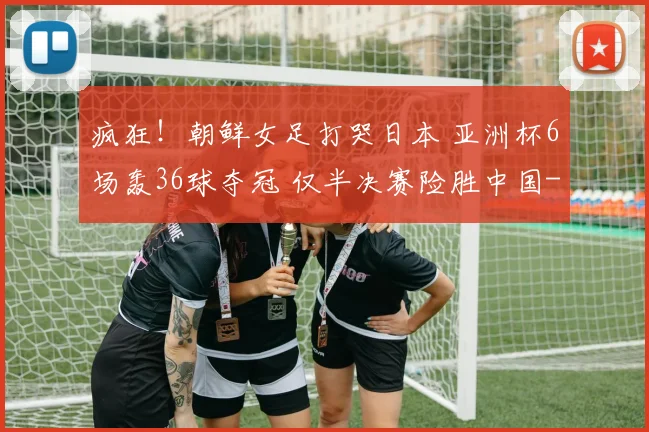 疯狂！朝鲜女足打哭日本 亚洲杯6场轰36球夺冠 仅半决赛险胜中国